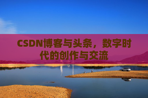 CSDN博客与头条，数字时代的创作与交流