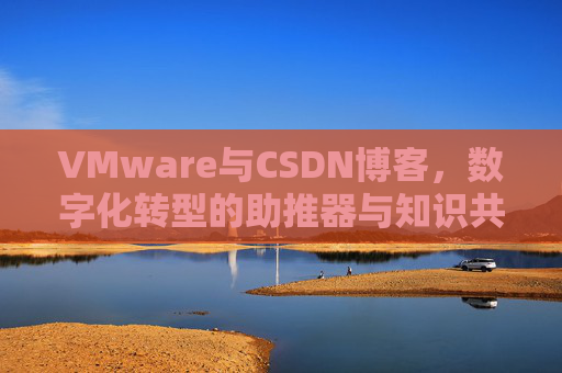 VMware与CSDN博客，数字化转型的助推器与知识共享平台